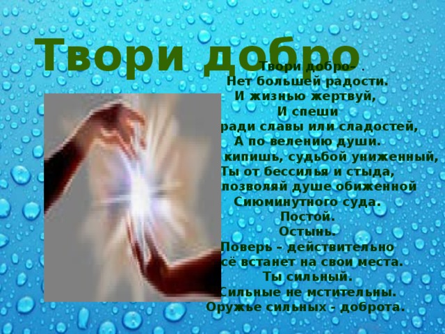 Твори добро .  Твори добро– Нет большей радости. И жизнью жертвуй, И спеши Не ради славы или сладостей, А по велению души. Когда кипишь, судьбой униженный, Ты от бессилья и стыда, Не позволяй душе обиженной Сиюминутного суда. Постой. Остынь. Поверь – действительно Всё встанет на свои места. Ты сильный. Сильные не мстительны. Оружье сильных - доброта.