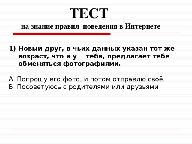 ТЕСТ  на знание правил поведения в Интернете   Новый друг, в чьих данных указан тот же возраст, что и у тебя, предлагает тебе обменяться фотографиями.  A. Попрошу его фото, и потом отправлю своё. B. Посоветуюсь с родителями или друзьями