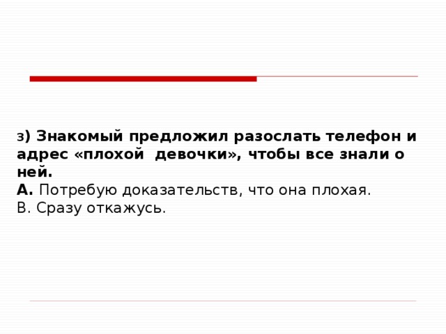 3 ) Знакомый предложил разослать телефон и адрес «плохой девочки», чтобы все знали о ней. A. Потребую доказательств, что она плохая. B. Сразу откажусь.