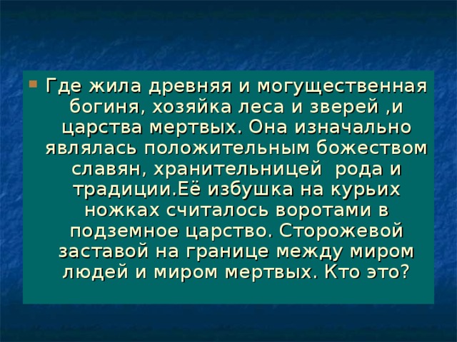 Где жила древняя и могущественная богиня, хозяйка леса и зверей ,и царства мертвых. Она изначально являлась положительным божеством славян, хранительницей рода и традиции.Её избушка на курьих ножках считалось воротами в подземное царство. Сторожевой заставой на границе между миром людей и миром мертвых. Кто это?