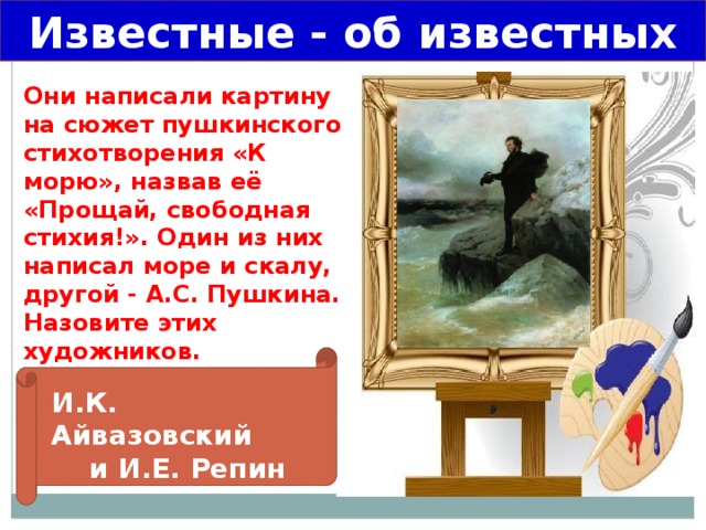 Известные - об известных Они написали картину на сюжет пушкинского стихотворения «К морю», назвав её «Прощай, свободная стихия!». Один из них написал море и скалу, другой - А.С. Пушкина. Назовите этих художников. И.К. Айвазовский и И.Е. Репин