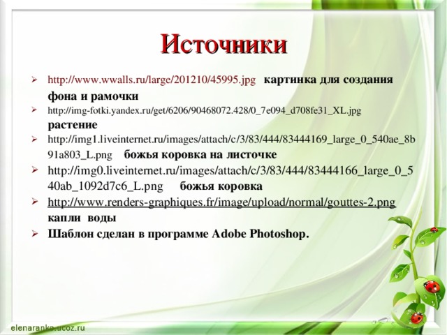 Источники http://www.wwalls.ru/large/201210/45995.jpg  картинка для создания фона и рамочки http://img-fotki.yandex.ru/get/6206/90468072.428/0_7e094_d708fe31_XL.jpg  растение http://img1.liveinternet.ru/images/attach/c/3/83/444/83444169_large_0_540ae_8b91a803_L.png  божья коровка на листочке http://img0.liveinternet.ru/images/attach/c/3/83/444/83444166_large_0_540ab_1092d7c6_L.png  божья коровка http://www.renders-graphiques.fr/image/upload/normal/gouttes-2.png  капли воды Шаблон сделан в программе Adobe Photoshop .