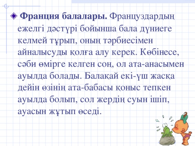 Франция балалары. Француздардың ежелгі дәстүрі бойынша бала дүниеге келмей тұрып, оның тәрбиесімен айналысуды қолға алу керек. Көбінесе, сәби өмірге келген соң, ол ата-анасымен ауылда болады. Балақай екі-үш жасқа дейін өзінің ата-бабасы қоныс тепкен ауылда болып, сол жердің суын ішіп, ауасын жұтып өседі.