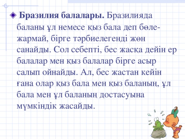 Бразилия балалары. Бразилияда баланы ұл немесе қыз бала деп бөле-жармай, бірге тәрбиелегенді жөн санайды. Сол себепті, бес жасқа дейін ер балалар мен қыз балалар бірге асыр салып ойнайды. Ал, бес жастан кейін ғана олар қыз бала мен қыз баланың, ұл бала мен ұл баланың достасуына мүмкіндік жасайды.