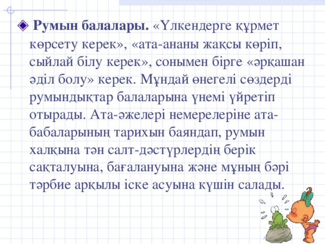 Румын балалары. «Үлкендерге құрмет көрсету керек», «ата-ананы жақсы көріп, сыйлай білу керек», сонымен бірге «әрқашан әділ болу» керек. Мұндай өнегелі сөздерді румындықтар балаларына үнемі үйретіп отырады. Ата-әжелері немерелеріне ата-бабаларының тарихын баяндап, румын халқына тән салт-дәстүрлердің берік сақталуына, бағалануына және мұның бәрі тәрбие арқылы іске асуына күшін салады.