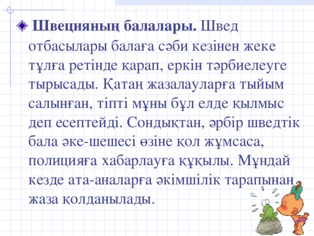 Швецияның балалары. Швед отбасылары балаға сәби кезінен жеке тұлға ретінде қарап, еркін тәрбиелеуге тырысады. Қатаң жазалауларға тыйым салынған, тіпті мұны бұл елде қылмыс деп есептейді. Сондықтан, әрбір шведтік бала әке-шешесі өзіне қол жұмсаса, полицияға хабарлауға құқылы. Мұндай кезде ата-аналарға әкімшілік тарапынан жаза қолданылады.