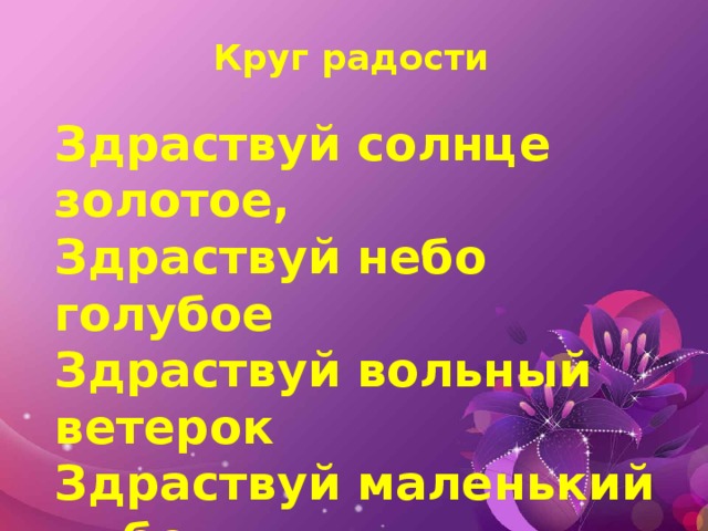 Круг радости Здраствуй солнце золотое, Здраствуй небо голубое Здраствуй вольный ветерок Здраствуй маленький дубок Мы живем в одном краю Всех я вас приветствую!