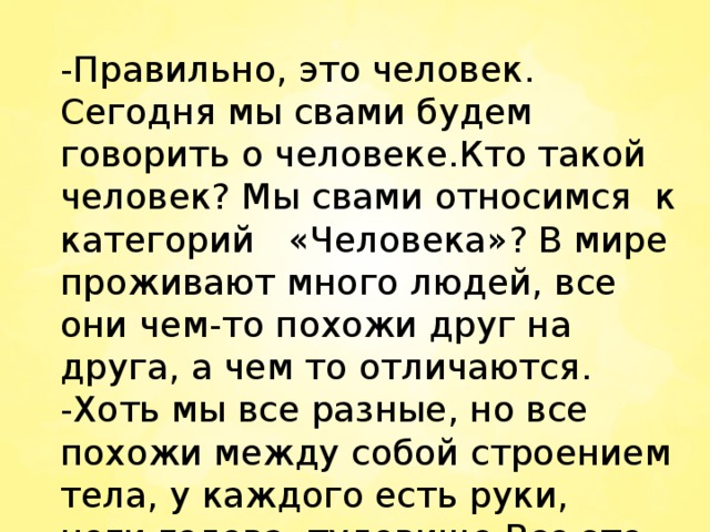 -Правильно, это человек. Сегодня мы свами будем говорить о человеке.Кто такой человек? Мы свами относимся к категорий «Человека»? В мире проживают много людей, все они чем-то похожи друг на друга, а чем то отличаются. -Хоть мы все разные, но все похожи между собой строением тела, у каждого есть руки, ноги,голова, туловище.Все это называются частями тела.