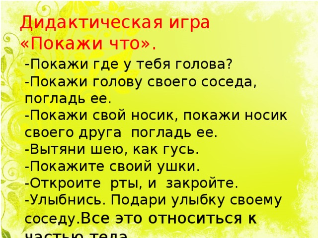 Дидактическая игра «Покажи что». - Покажи где у тебя голова? -Покажи голову своего соседа, погладь ее. -Покажи свой носик, покажи носик своего друга погладь ее. -Вытяни шею, как гусь. -Покажите своий ушки. -Откроите рты, и закройте. -Улыбнись. Подари улыбку своему соседу .Все это относиться к частью тела.