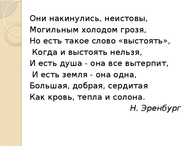 Они накинулись, неистовы, Могильным холодом грозя, Но есть такое слово «выстоять»,  Когда и выстоять нельзя, И есть душа - она все вытерпит,  И есть земля - она одна, Большая, добрая, сердитая Как кровь, тепла и солона. Н. Эренбург