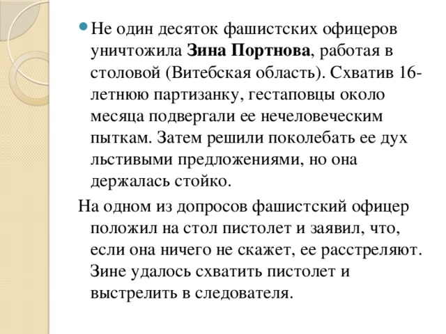 Не один десяток фашистских офицеров уничтожила Зина Портнова , работая в столовой (Витебская область). Схватив 16-летнюю партизанку, гестаповцы около месяца подвергали ее нечеловеческим пыткам. Затем решили поколебать ее дух льстивыми предложениями, но она держалась стойко.