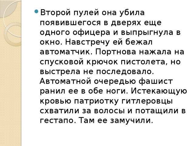 Второй пулей она убила появившегося в дверях еще одного офицера и выпрыгнула в окно. Навстречу ей бежал автоматчик. Портнова нажала на спусковой крючок пистолета, но выстрела не последовало. Автоматной очередью фашист ранил ее в обе ноги. Истекающую кровью патриотку гитлеровцы схватили за волосы и потащили в гестапо. Там ее замучили.