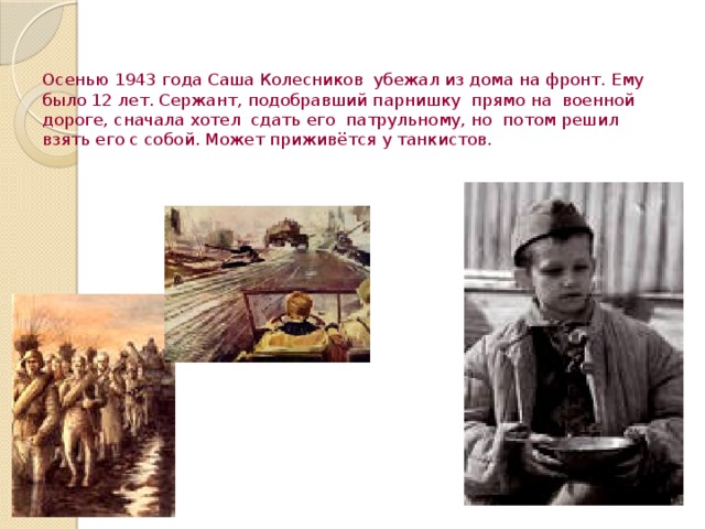 Осенью 1943 года Саша Колесников убежал из дома на фронт. Ему было 12 лет. Сержант, подобравший парнишку прямо на военной дороге, сначала хотел сдать его патрульному, но потом решил взять его с собой. Может приживётся у танкистов.