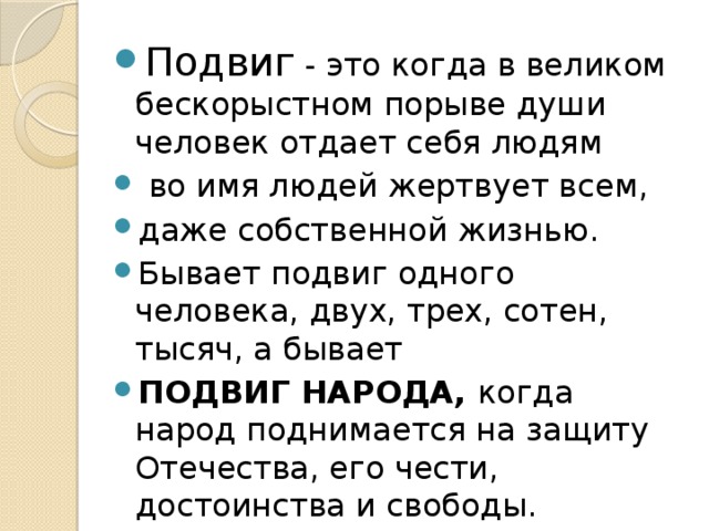 Подвиг - это когда в великом бескорыстном порыве души человек отдает себя людям  во имя людей жертвует всем, даже собственной жизнью. Бывает подвиг одного человека, двух, трех, сотен, тысяч, а бывает ПОДВИГ НАРОДА, когда народ поднимается на защиту Отечества, его чести, достоинства и свободы.