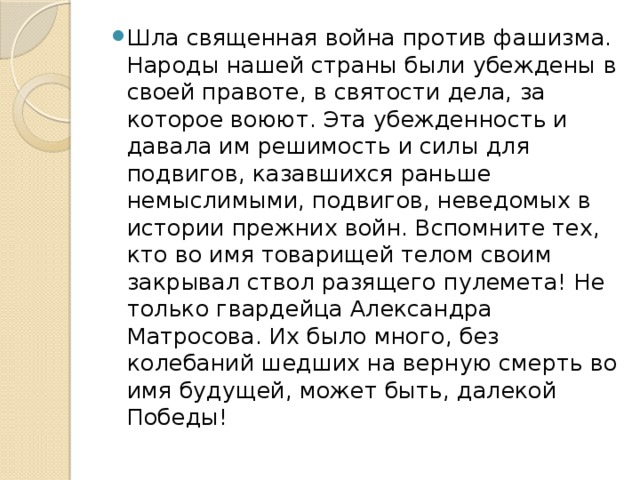 Шла священная война против фашизма. Народы нашей страны были убеждены в своей правоте, в святости дела, за которое воюют. Эта убежденность и давала им решимость и силы для подвигов, казавшихся раньше немыслимыми, подвигов, неведомых в истории прежних войн. Вспомните тех, кто во имя товарищей телом своим закрывал ствол разящего пулемета! Не только гвардейца Александра Матросова. Их было много, без колебаний шедших на верную смерть во имя будущей, может быть, далекой Победы!