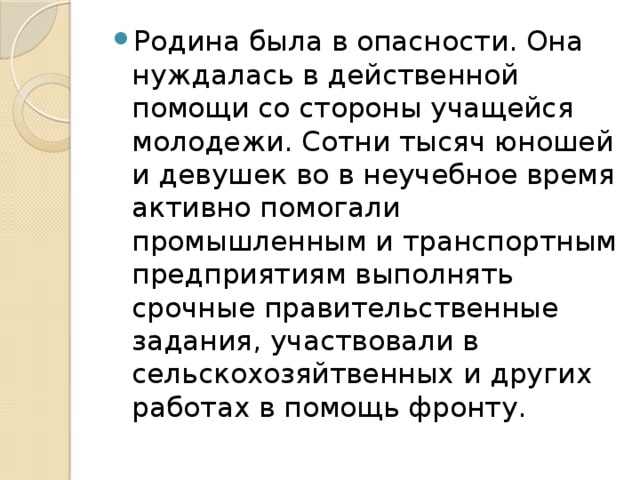 Родина была в опасности. Она нуждалась в действенной помощи со стороны учащейся молодежи. Сотни тысяч юношей и девушек во в неучебное время активно помогали промышленным и транспортным предприятиям выполнять срочные правительственные задания, участвовали в сельскохозяйтвенных и других работах в помощь фронту.