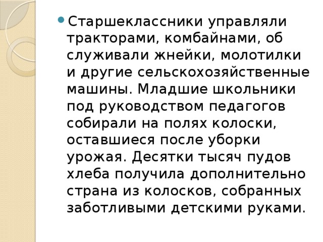 Старшеклассники управляли тракторами, комбайнами, об­служивали жнейки, молотилки и другие сельскохозяйственные машины. Младшие школьники под руководством педагогов соби­рали на полях колоски, оставшиеся после уборки урожая. Десятки тысяч пудов хлеба получила дополнительно страна из колосков, собранных заботливыми детскими руками.