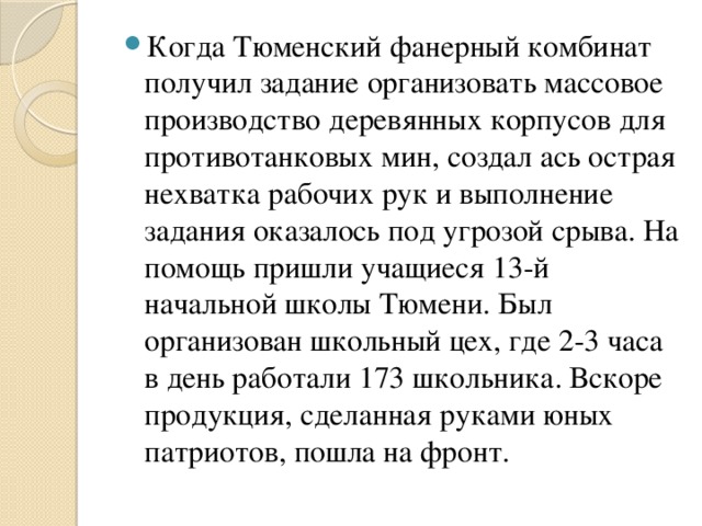 Когда Тюменский фанерный комбинат получил задание организовать массовое производство деревянных корпусов для противотанковых мин, создал ась острая нехватка рабочих рук и выполнение задания оказалось под угрозой срыва. На помощь пришли учащиеся 13-й начальной школы Тюмени. Был организован школьный цех, где 2-3 часа в день работали 173 школьника. Вскоре продукция, сделанная руками юных патриотов, пошла на фронт.