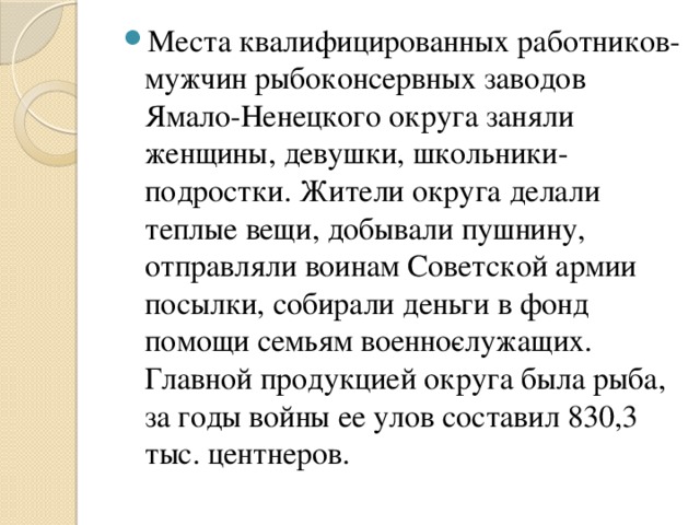 Места квалифицированных работников­мужчин рыбоконсервных заводов Ямало-Ненецкого округа заняли женщины, девушки, школьники-подростки. Жители округа делали теплые вещи, добывали пушнину, отправляли воинам Советской армии посылки, собирали деньги в фонд помощи семьям военно­служащих. Главной продукцией округа была рыба, за годы войны ее улов составил 830,3 тыс. центнеров.