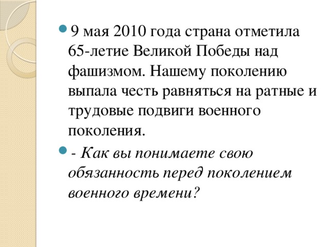 9 мая 2010 года страна отметила 65-летие Великой Победы над фашизмом. Нашему поколению выпала честь равняться на ратные и трудовые подвиги военного поколения. - Как вы понимаете свою обязанность перед поколением военного времени?