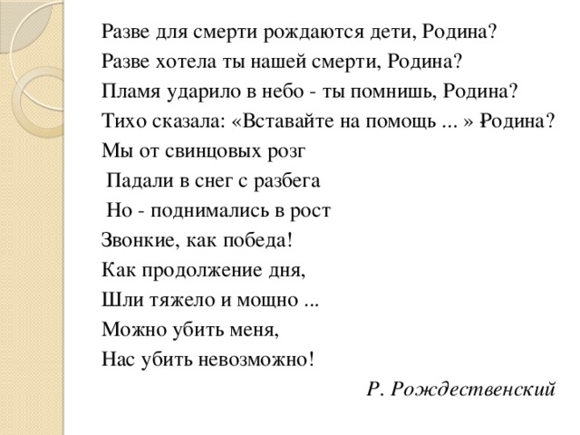 Разве для смерти рождаются дети, Родина? Разве хотела ты нашей смерти, Родина? Пламя ударило в небо - ты помнишь, Родина? Тихо сказала: «Вставайте на помощь ... » ­Родина? Мы от свинцовых розг  Падали в снег с разбега  Но - поднимались в рост Звонкие, как победа! Как продолжение дня, Шли тяжело и мощно ... Можно убить меня, Нас убить невозможно! Р. Рождественскuй