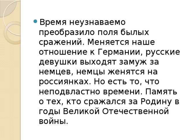 Время неузнаваемо преобразило поля былых сражений. Меняется наше отношение к Германии, русские девушки выходят замуж за немцев, немцы женятся на россиянках. Но есть то, что неподвластно времени. Память о тех, кто сражался за Родину в годы Великой Отечественной войны.