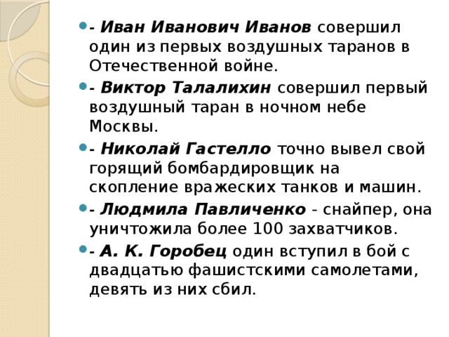 - Иван Иванович Иванов совершил один из первых воздушных таранов в Отечественной войне. - Виктор Талалихин совершил первый воздушный таран в ночном небе Москвы. - Николай Гастелло точно вывел свой горящий бомбардировщик на скопление вражеских танков и машин. - Людмила Павличенко - снайпер, она уничтожила более 100 захватчиков. - А. К. Горобец один вступил в бой с двадцатью фашистскими самолетами, девять из них сбил.