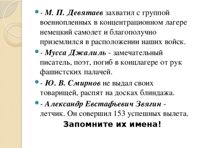 - М. П. Девятаев захватил с группой военнопленных в концентрационном лагере немецкий самолет и благополучно приземлился в расположении наших войск. - Мусса Джалиль - замечательный писатель, поэт, погиб в концлагере от рук фашистских палачей. - Ю. В. Смирнов не выдал своих товарищей, распят на досках блиндажа. - Александр Евстафьевич Звягuн - летчик. Он совершил 153 успешных вылета.