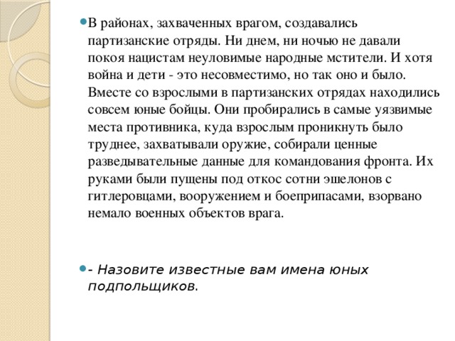 В районах, захваченных врагом, создавались партизанские отряды. Ни днем, ни ночью не давали покоя нацистам неуловимые народные мстители. И хотя война и дети - это несовместимо, но так оно и было. Вместе со взрослыми в партизанских отрядах находились совсем юные бойцы. Они пробирались в самые уязвимые места противника, куда взрослым проникнуть было труднее, захватывали оружие, собирали ценные разведывательные данные для командования фронта. Их руками были пущены под откос сотни эшелонов с гитлеровцами, вооружением и боеприпасами, взорвано немало военных объектов врага. - Назовите известные вам имена юных подпольщиков.