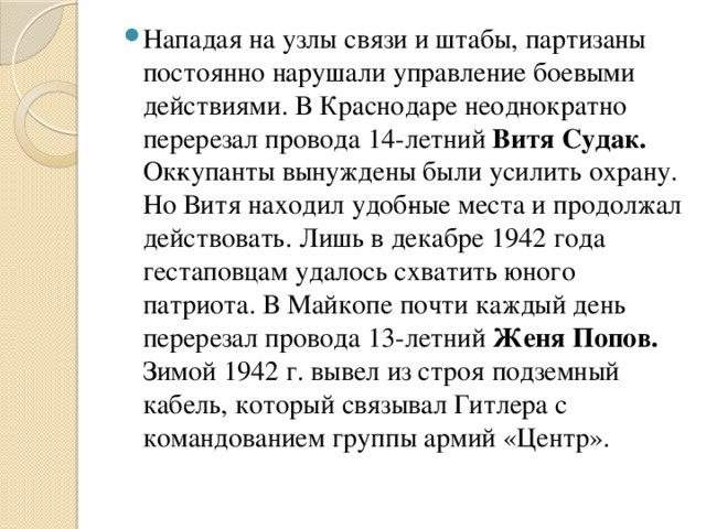 Нападая на узлы связи и штабы, партизаны постоянно нарушали управление боевыми действиями. В Краснодаре неоднократно перерезал провода 14-летний Витя Судак. Ок­купанты вынуждены были усилить охрану. Но Витя находил удоб­ные места и продолжал действовать. Лишь в декабре 1942 года гестаповцам удалось схватить юного патриота. В Майкопе почти каждый день перерезал провода 13-летний Женя Попов. Зимой 1942 г. вывел из строя подземный кабель, который связывал Гитлера с командованием группы армий «Центр».