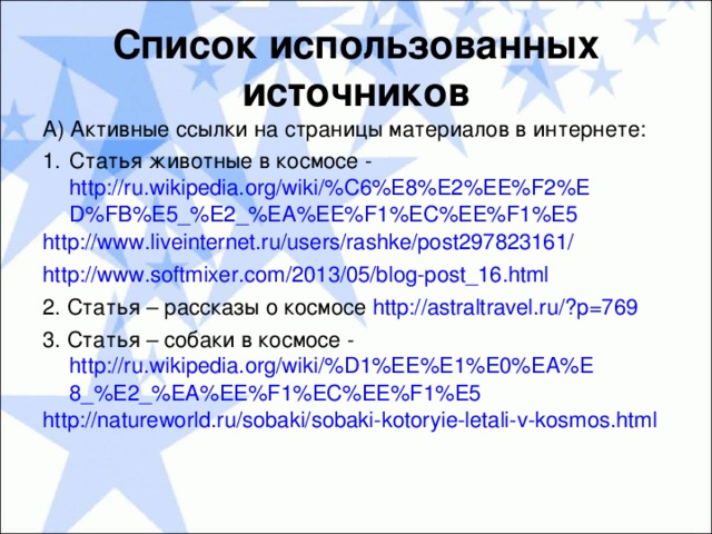 Список использованных источников А) Активные ссылки на страницы материалов в интернете : Статья животные в космосе - http://ru.wikipedia.org/wiki/%C6%E8%E2%EE%F2%ED%FB%E5_%E2_%EA%EE%F1%EC%EE%F1%E5 http://www.liveinternet.ru/users/rashke/post297823161/ http://www.softmixer.com/2013/05/blog-post_16.html 2. Статья – рассказы о космосе http://astraltravel.ru/?p=769 3. Статья – собаки в космосе - http://ru.wikipedia.org/wiki/%D1%EE%E1%E0%EA%E8_%E2_%EA%EE%F1%EC%EE%F1%E5 http://natureworld.ru/sobaki/sobaki-kotoryie-letali-v-kosmos.html