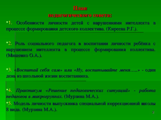 План педагогического совета: 1. Особенности личности детей с нарушениями интеллекта в процессе формирования детского коллектива. (Киреева Р.Г.).  2. Роль социального педагога в воспитании личности ребёнка с нарушением интеллекта в процессе формирования коллектива. (Мищенко О.А.).  3. «Воспитай себя сам» или «Ну, воспитывайте меня…..» - один день из школьной жизни воспитанника. 4. Практикум «Решение педагогических ситуаций» - работа педагогов в микрогруппах. (Мурзина М.А.). 5. Модель личности выпускника специальной коррекционной школы 8 вида. (Мурзина М.А.).