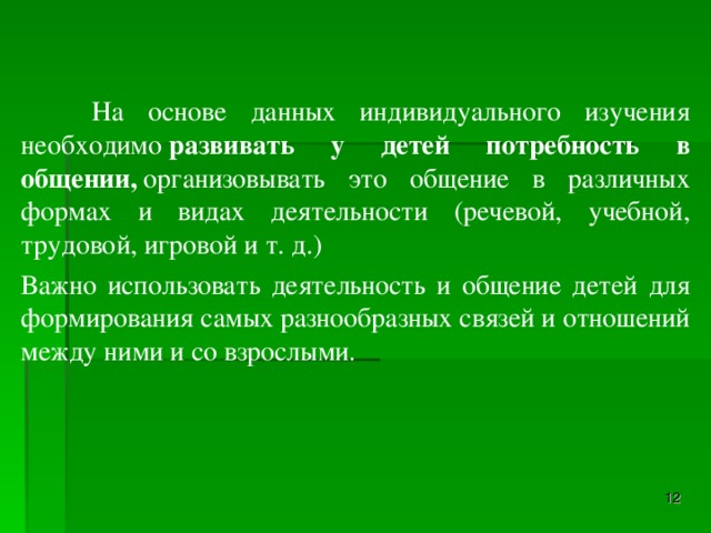 На основе данных индивидуального изучения необходимо  развивать у детей потребность в общении,  организовывать это общение в различных формах и видах деятельности (речевой, учебной, трудовой, игровой и т. д.) Важно использовать деятельность и общение детей для формирования самых разнообразных связей и отношений между ними и со взрослыми.