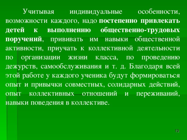 Учитывая индивидуальные особенности, возможности каждого, надо  постепенно привлекать детей к выполнению общественно-трудовых поручений , прививать им навыки общественной активности, приучать к коллективной деятельности по организации жизни класса, по проведению дежурств, самообслуживания и т. д. Благодаря всей этой работе у каждого ученика будут формироваться опыт и привычки совместных, солидарных действий, опыт коллективных отношений и переживаний, навыки поведения в коллективе.