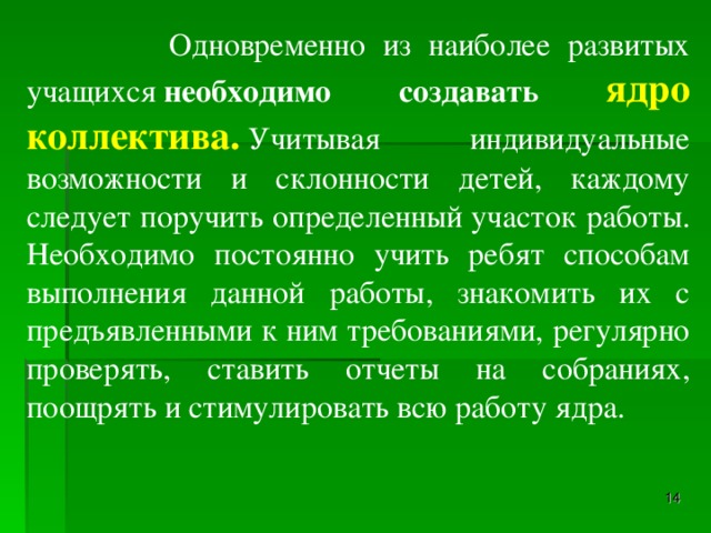 Одновременно из наиболее развитых учащихся  необходимо создавать ядро коллектива.  Учитывая индивидуальные возможности и склонности детей, каждому следует поручить определенный участок работы. Необходимо постоянно учить ребят способам выполнения данной работы, знакомить их с предъявленными к ним требованиями, регулярно проверять, ставить отчеты на собраниях, поощрять и стимулировать всю работу ядра.