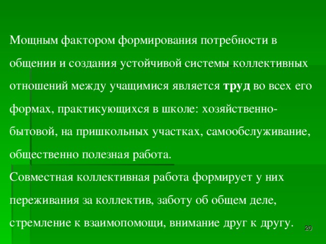 Мощным фактором формирования потребности в общении и создания устойчивой системы коллективных отношений между учащимися является  труд  во всех его формах, практикующихся в школе: хозяйственно-бытовой, на пришкольных участках, самообслуживание, общественно полезная работа. Совместная коллективная работа формирует у них переживания за коллектив, заботу об общем деле, стремление к взаимопомощи, внимание друг к другу.