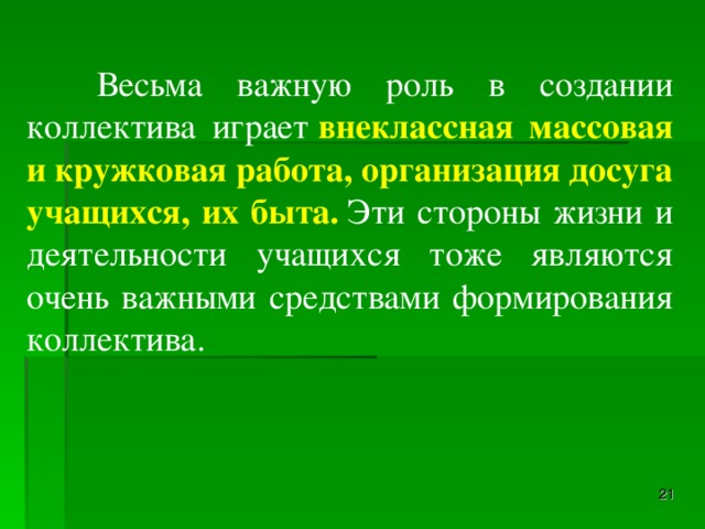 Весьма важную роль в создании коллектива играет  внеклассная массовая и кружковая работа, организация досуга учащихся, их быта.  Эти стороны жизни и деятельности учащихся тоже являются очень важными средствами формирования коллектива.