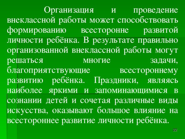 Организация и проведение внеклассной работы может способствовать формированию всесторонне развитой личности ребёнка. В результате правильно организованной внеклассной работы могут решаться многие задачи, благоприятствующие всестороннему развитию ребёнка. Праздники, являясь наиболее яркими и запоминающимися в сознании детей и сочетая различные виды искусства, оказывают большое влияние на всестороннее развитие личности ребёнка.