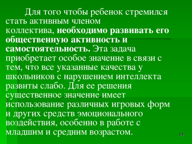 Для того чтобы ребенок стремился стать активным членом коллектива,  необходимо развивать его общественную активность и самостоятельность.  Эта задача приобретает особое значение в связи с тем, что все указанные качества у школьников c нарушением интеллекта развиты слабо. Для ее решения существенное значение имеет использование различных игровых форм и других средств эмоционального воздействия, особенно в работе с младшим и средним возрастом.