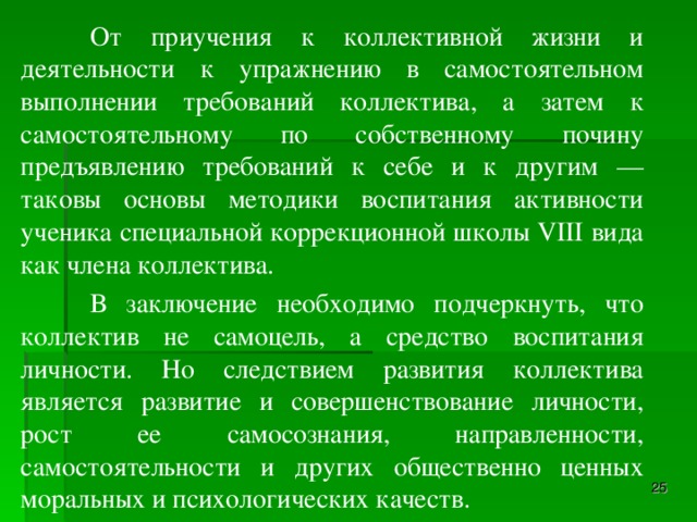 От приучения к коллективной жизни и деятельности к упражнению в самостоятельном выполнении требований коллектива, а затем к самостоятельному по собственному почину предъявлению требований к себе и к другим — таковы основы методики воспитания активности ученика специальной коррекционной школы VIII вида как члена коллектива.  В заключение необходимо подчеркнуть, что коллектив не самоцель, а средство воспитания личности. Но следствием развития коллектива является развитие и совершенствование личности, рост ее самосознания, направленности, самостоятельности и других общественно ценных моральных и психологических качеств.