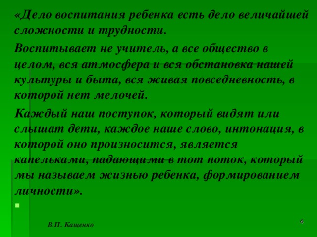 «Дело воспитания ребенка есть дело величайшей сложности и трудности. Воспитывает не учитель, а все общество в целом, вся атмосфера и вся обстановка нашей культуры и быта, вся живая повседневность, в которой нет мелочей. Каждый наш поступок, который видят или слышат дети, каждое наше слово, интонация, в которой оно произносится, является капельками, падающими в тот поток, который мы называем жизнью ребенка, формированием личности».                                                                           В.П. Кащенко  