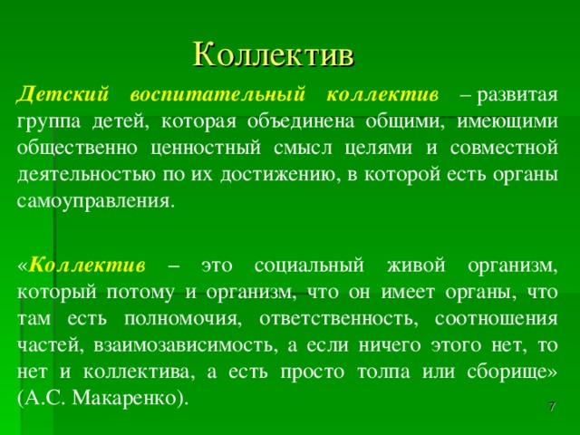 Коллектив  Детский воспитательный коллектив –  развитая группа детей, которая объединена общими, имеющими общественно ценностный смысл целями и совместной деятельностью по их достижению, в которой есть органы самоуправления. « Коллектив – это социальный живой организм, который потому и организм, что он имеет органы, что там есть полномочия, ответственность, соотношения частей, взаимозависимость, а если ничего этого нет, то нет и коллектива, а есть просто толпа или сборище» (А.С. Макаренко).