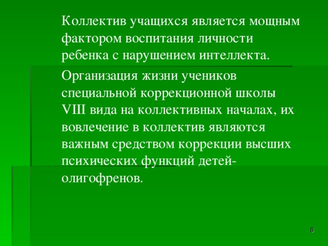 Коллектив учащихся является мощным фактором воспитания личности ребенка с нарушением интеллекта.   Организация жизни учеников специальной коррекционной школы VIII вида на коллективных началах, их вовлечение в коллектив являются важным средством коррекции высших психических функций детей-олигофренов.