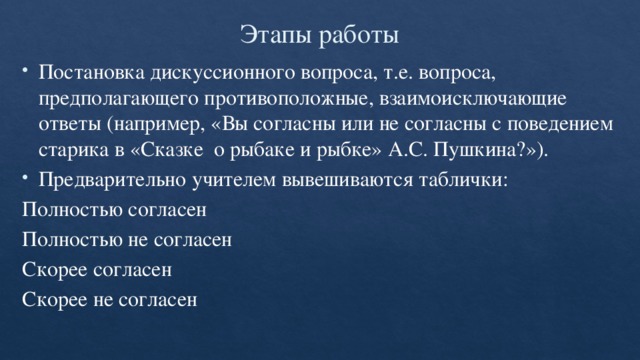 Этапы работы Постановка дискуссионного вопроса, т.е. вопроса, предполагающего противоположные, взаимоисключающие ответы (например, «Вы согласны или не согласны с поведением старика в «Сказке о рыбаке и рыбке» А.С. Пушкина?»). Предварительно учителем вывешиваются таблички: Полностью согласен Полностью не согласен Скорее согласен Скорее не согласен