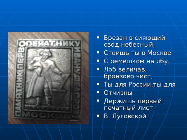 Врезан в сияющий свод небесный, Стоишь ты в Москве С ремешком на лбу. Лоб величав, бронзово чист, Ты для России,ты для Отчизны Держишь первый печатный лист. В. Луговской