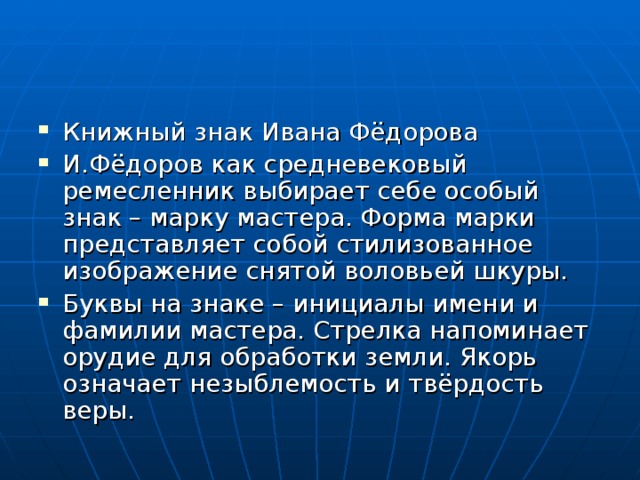 Книжный знак Ивана Фёдорова И.Фёдоров как средневековый ремесленник выбирает себе особый знак – марку мастера. Форма марки представляет собой стилизованное изображение снятой воловьей шкуры. Буквы на знаке – инициалы имени и фамилии мастера. Стрелка напоминает орудие для обработки земли. Якорь означает незыблемость и твёрдость веры.