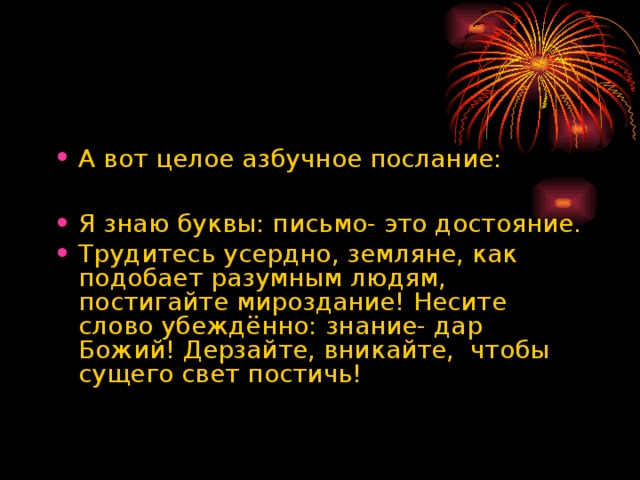 А вот целое азбучное послание:  Я знаю буквы: письмо- это достояние. Трудитесь усердно, земляне, как подобает разумным людям, постигайте мироздание! Несите слово убеждённо: знание- дар Божий! Дерзайте, вникайте, чтобы сущего свет постичь!