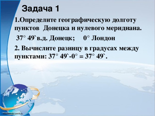 Задача 1 1.Определите географическую долготу пунктов Донецка и нулевого меридиана.  37° 49 ` в.д. Донецк; 0° Лондон 2. Вычислите разницу в градусах между пунктами: 37° 49`-0° = 37° 49`.