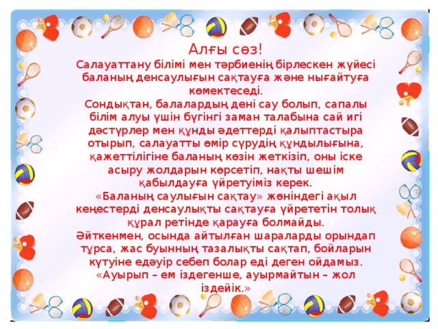 Алғы сөз! Салауаттану білімі мен тәрбиенің бірлескен жүйесі баланың денсаулығын сақтауға және нығайтуға көмектеседі. Сондықтан, балалардың дені сау болып, сапалы білім алуы үшін бүгінгі заман талабына сай игі дәстүрлер мен құнды әдеттерді қалыптастыра отырып, салауатты өмір сүрудің құндылығына, қажеттілігіне баланың көзін жеткізіп, оны іске асыру жолдарын көрсетіп, нақты шешім қабылдауға үйретуіміз керек. «Баланың саулығын сақтау» жөніндегі ақыл кеңестерді денсаулықты сақтауға үйрететін толық құрал ретінде қарауға болмайды. Әйткенмен, осында айтылған шараларды орындап тұрса, жас буынның тазалықты сақтап, бойларын күтуіне едәуір себеп болар еді деген ойдамыз. «Ауырып – ем іздегенше, ауырмайтын – жол іздейік.»