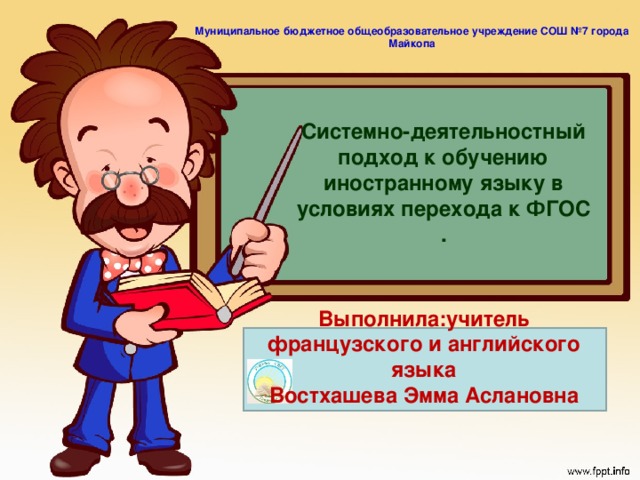 Муниципальное бюджетное общеобразовательное учреждение СОШ №7 города Майкопа  Системно-деятельностный подход к обучению иностранному языку в условиях перехода к ФГОС . Выполнила:учитель французского и английского языка Востхашева Эмма Аслановна Системно-деятельностный подход, лежащий в основе разработки стандартов нового поколения, позволяет выделить основные результаты обучения и воспитания и создать навигацию проектирования универсальных учебных действий, которыми должны овладеть учащиеся.